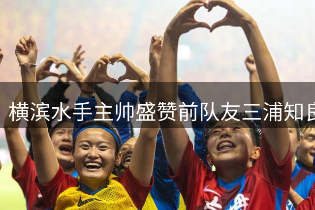 横滨水手主帅盛赞前队友三浦知良不老传奇