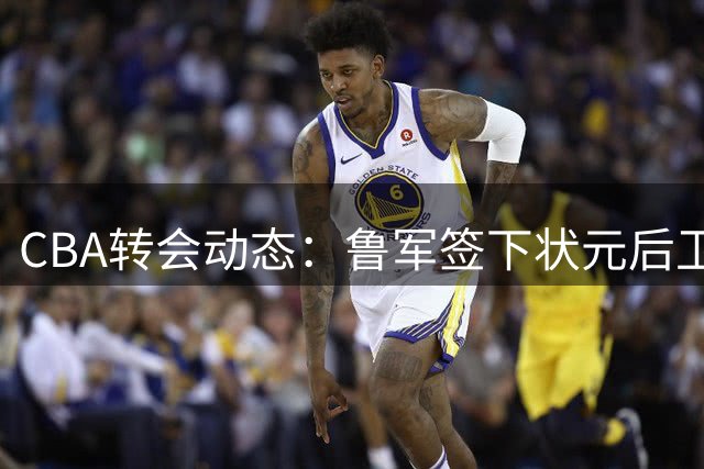 CBA转会动态：鲁军签下状元后卫 首钢留核心控卫 周琦伤情更新